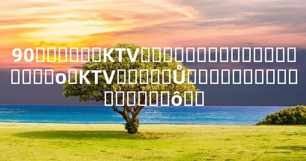 90������KTV�ۻ��������������Ժ�о�KTV�����Ů�����Ѷ�Ҫ��������ô��